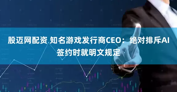 股迈网配资 知名游戏发行商CEO：绝对排斥AI签约时就明文规定