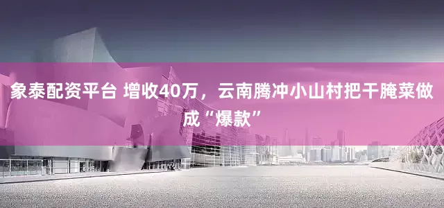象泰配资平台 增收40万，云南腾冲小山村把干腌菜做成“爆款”