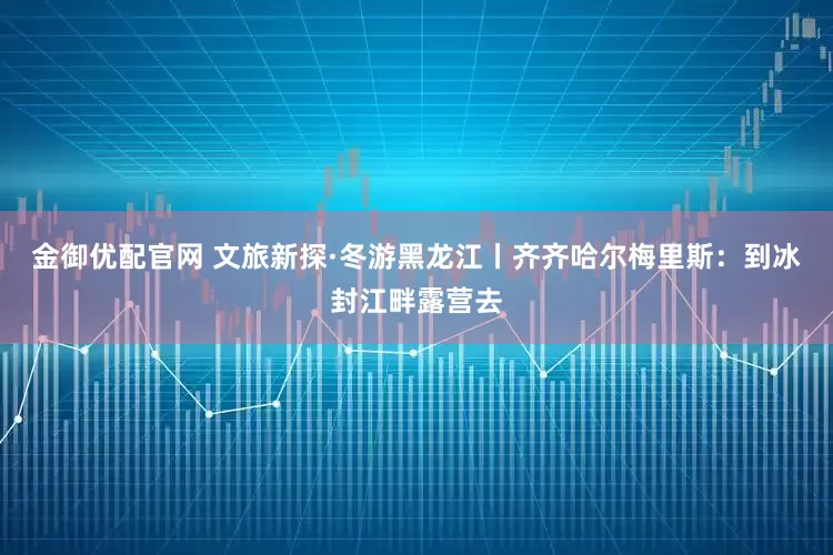金御优配官网 文旅新探·冬游黑龙江丨齐齐哈尔梅里斯：到冰封江畔露营去