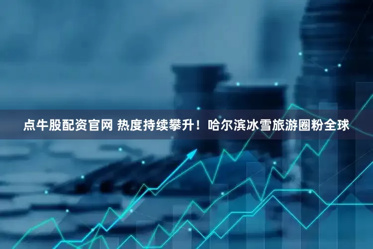 点牛股配资官网 热度持续攀升！哈尔滨冰雪旅游圈粉全球