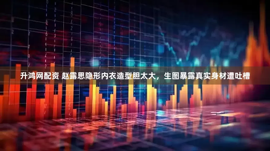 升鸿网配资 赵露思隐形内衣造型胆太大，生图暴露真实身材遭吐槽