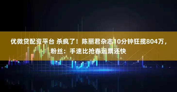 优微贷配资平台 杀疯了！陈丽君杂志10分钟狂揽804万，粉丝：手速比抢春运票还快