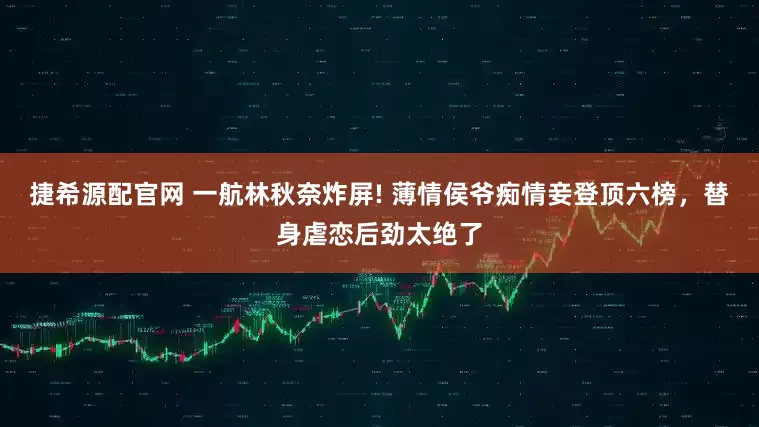 捷希源配官网 一航林秋奈炸屏! 薄情侯爷痴情妾登顶六榜，替身虐恋后劲太绝了