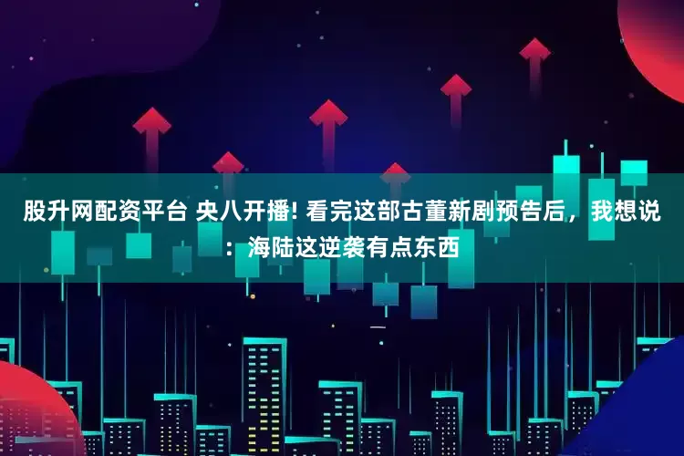 股升网配资平台 央八开播! 看完这部古董新剧预告后，我想说：海陆这逆袭有点东西