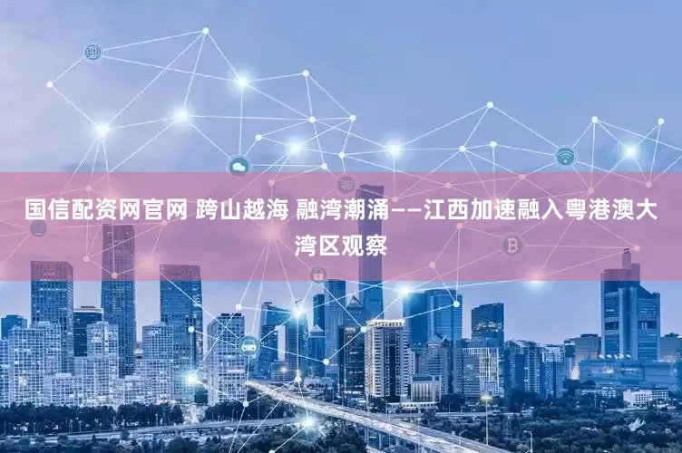 国信配资网官网 跨山越海 融湾潮涌——江西加速融入粤港澳大湾区观察