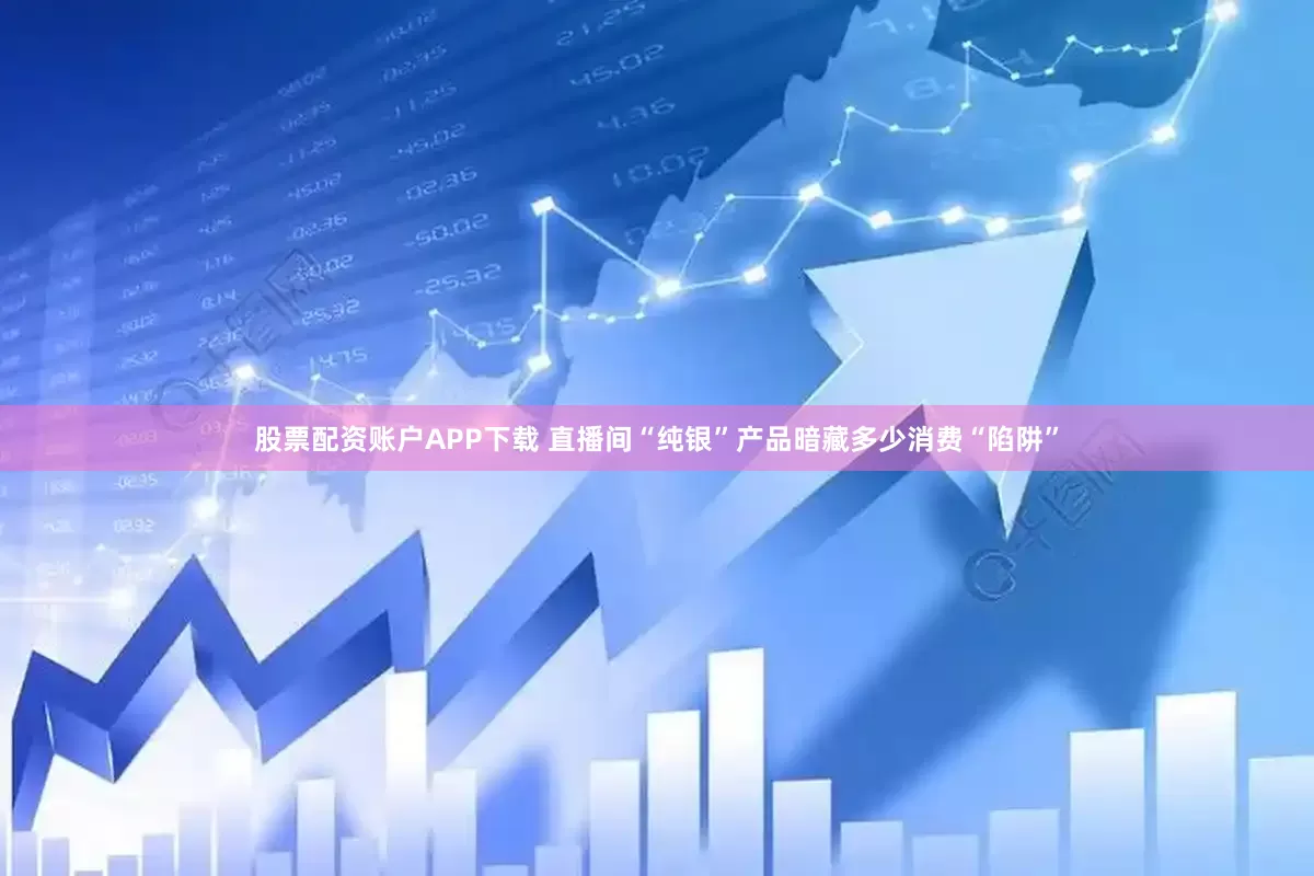 股票配资账户APP下载 直播间“纯银”产品暗藏多少消费“陷阱”
