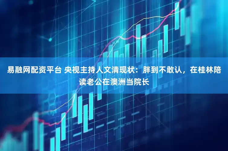 易融网配资平台 央视主持人文清现状：胖到不敢认，在桂林陪读老公在澳洲当院长