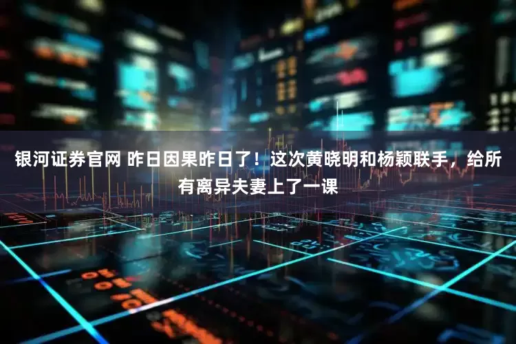 银河证券官网 昨日因果昨日了！这次黄晓明和杨颖联手，给所有离异夫妻上了一课