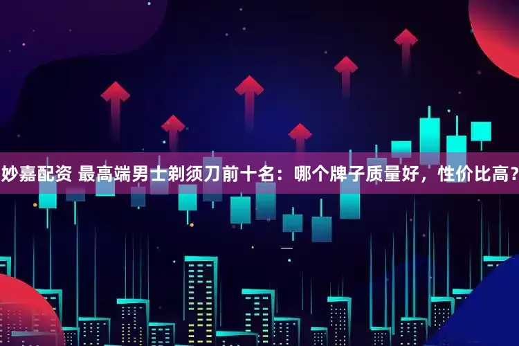 妙嘉配资 最高端男士剃须刀前十名：哪个牌子质量好，性价比高？