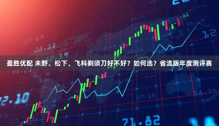 盈胜优配 未野、松下、飞科剃须刀好不好？如何选？省流版年度测评赛