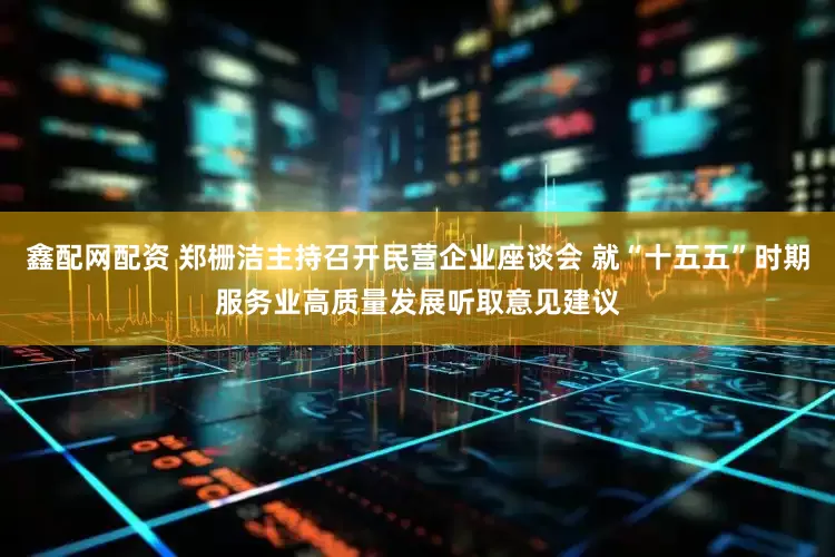 鑫配网配资 郑栅洁主持召开民营企业座谈会 就“十五五”时期服务业高质量发展听取意见建议