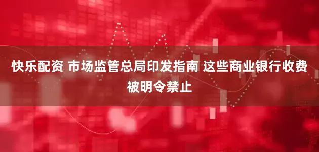 快乐配资 市场监管总局印发指南 这些商业银行收费被明令禁止